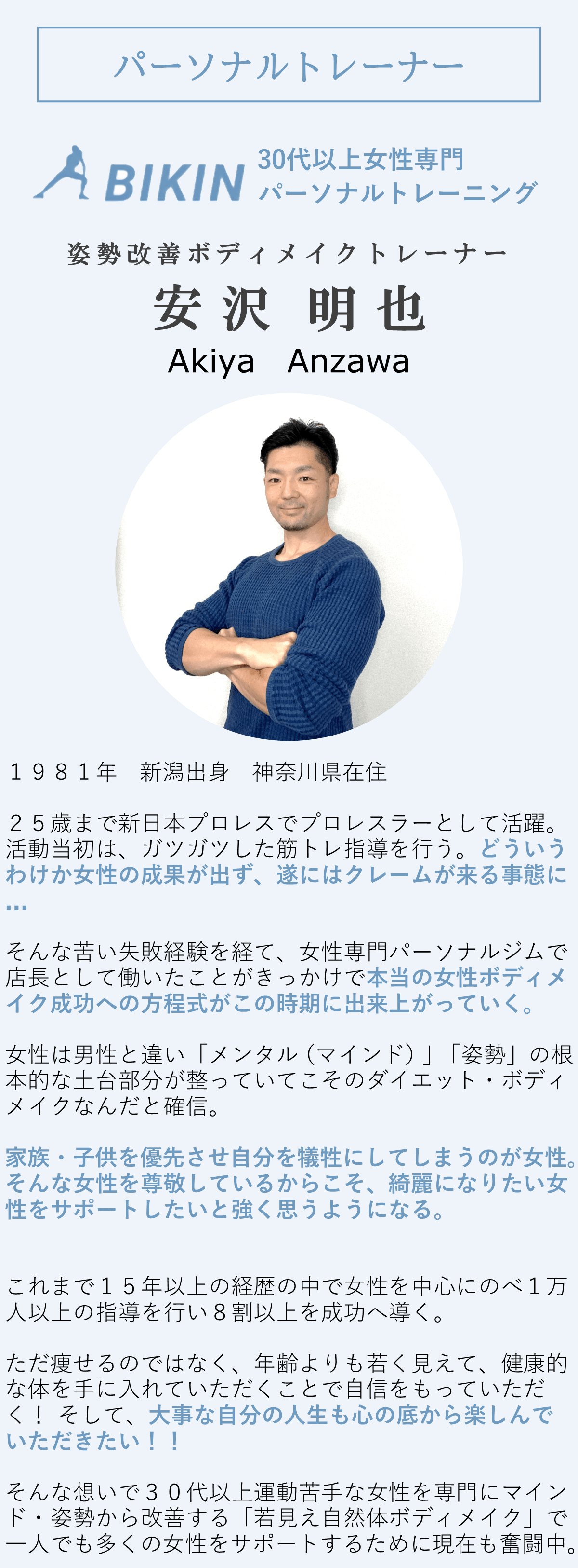 姿勢改善ボディメイクトレーナー安沢明也のプロフィール。1981年新潟出身、神奈川県在住。25歳まで新日本プロレスでプロレスラーとして活躍。活動当初はガツガツした筋トレ指導を行っていましたが、女性の成果が出ずクレームが来る事態に。そんな失敗経験を経て、女性専門パーソナルジムで店長として働く。女性は男性と違い、メンタルと姿勢の土台が整っていないとダイエットやボディメイクが難しいと確信。家族や子供を優先させ自分を犠牲にする女性に尊敬の念を抱き、綺麗になりたい女性をサポートしたいと強く思う。15年以上の経験で女性を中心に1万人以上を指導し、80%以上を成功に導く。ただ痩せるだけでなく、若々しく見え、健康的な体を手に入れ自信を持ってほしいと考えている。30代以上の運動苦手な女性を専門にマインド・姿勢から改善する「若見え自然体ボディメイク」で女性をサポートするために奮闘中。