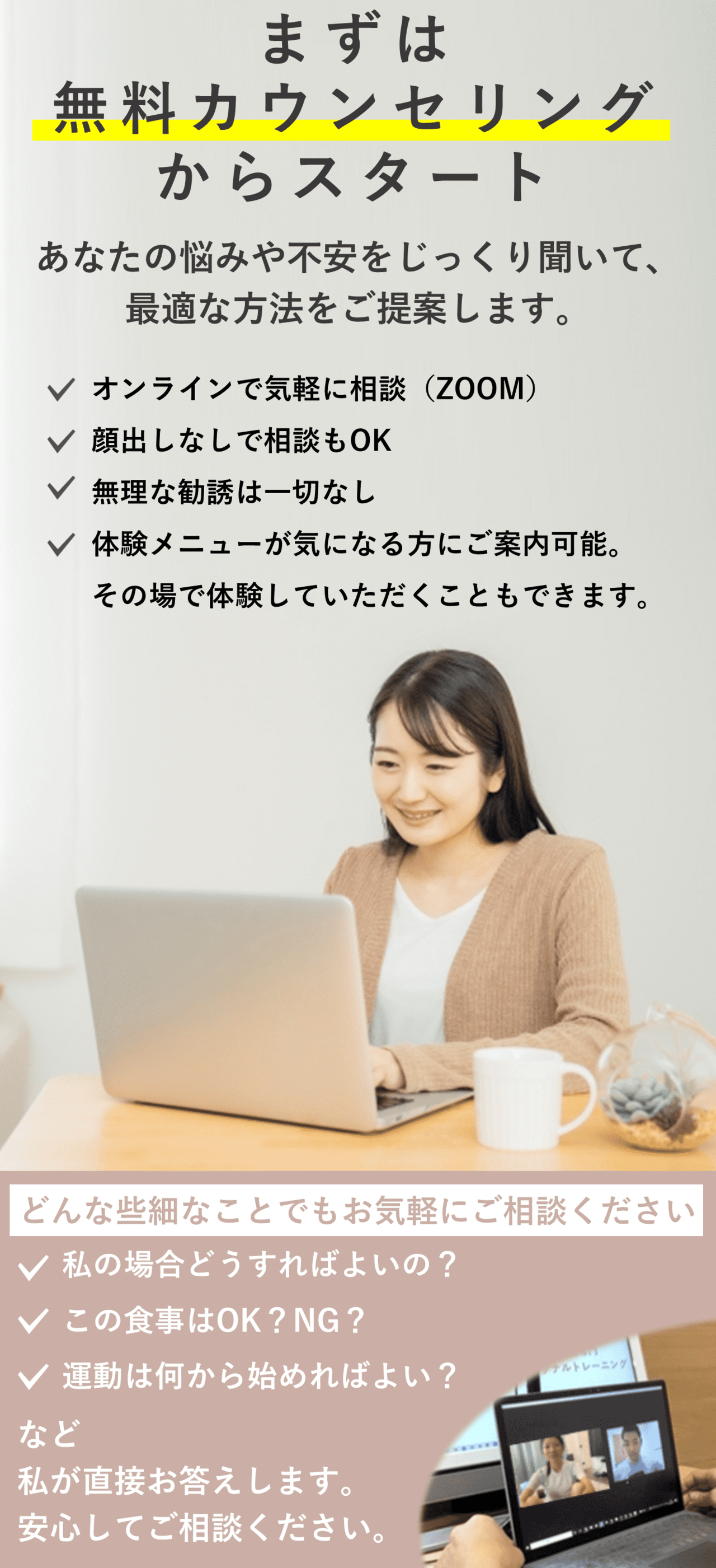 オンラインパーソナルトレーニングジムBIKIN無料カウンセリング。まずは無料カウンセリングからスタート！ あなたのお悩みをじっくり聞いて最適な方法をご提案します。オンラインで気軽に相談。顔出しなしで相談もOK。無理な勧誘は一切なし。体験メニューが気になる方にはご案内可能。その場で体験していただくこともできます。どんな些細な事でもお気軽にご相談ください。「私の場合どうすればいいの？」「この食事はNG？OK？」など私が直接お答えします。安心してご相談ください。